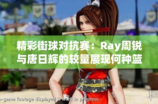 精彩街球对抗赛：Ray周锐与唐日辉的较量展现何种篮球哲学与竞技精神