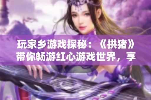 玩家乡游戏探秘：《拱猪》带你畅游红心游戏世界，享受智慧人生的乐趣与挑战