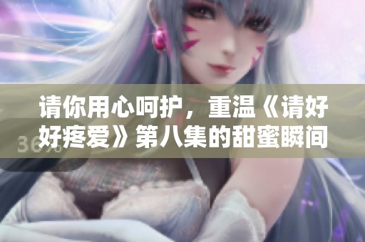 请你用心呵护，重温《请好好疼爱》第八集的甜蜜瞬间