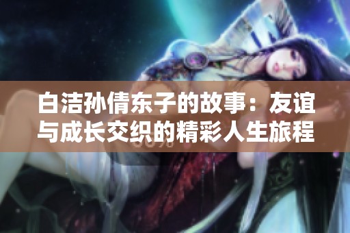 白洁孙倩东子的故事：友谊与成长交织的精彩人生旅程