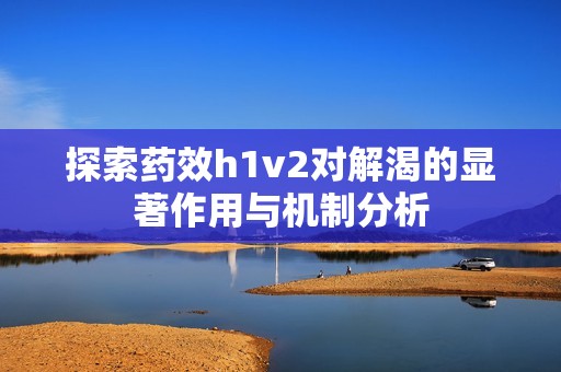 探索药效h1v2对解渴的显著作用与机制分析