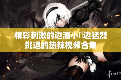 精彩刺激的边添小泬边猛烈挑逗的热辣视频合集