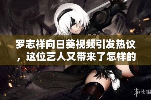 罗志祥向日葵视频引发热议，这位艺人又带来了怎样的新动向？