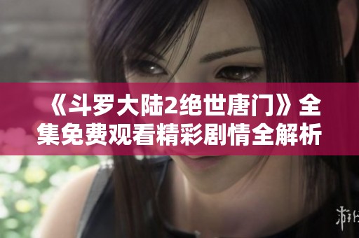 《斗罗大陆2绝世唐门》全集免费观看精彩剧情全解析与观众指南