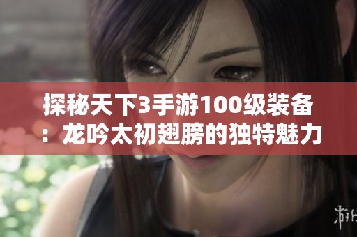 探秘天下3手游100级装备：龙吟太初翅膀的独特魅力全解析与攻略
