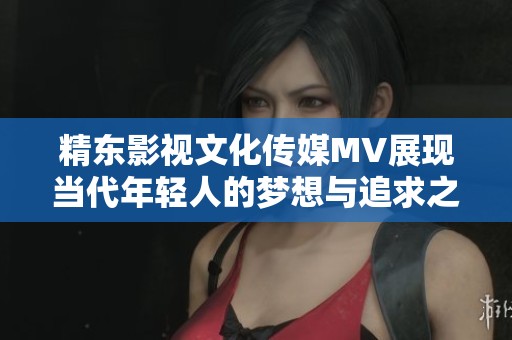 精东影视文化传媒MV展现当代年轻人的梦想与追求之旅