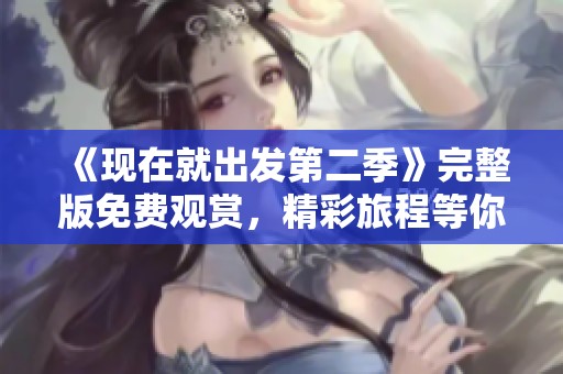 《现在就出发第二季》完整版免费观赏，精彩旅程等你来探寻