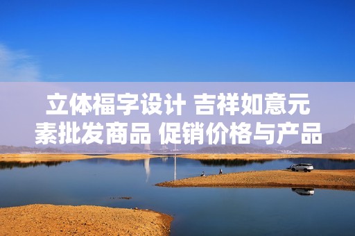 立体福字设计 吉祥如意元素批发商品 促销价格与产品详情全面解析