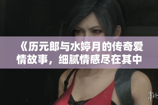《历元郎与水婷月的传奇爱情故事，细腻情感尽在其中》
