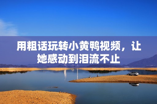 用粗话玩转小黄鸭视频，让她感动到泪流不止