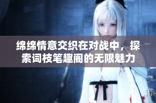 绵绵情意交织在对战中，探索词枝笔趣阁的无限魅力
