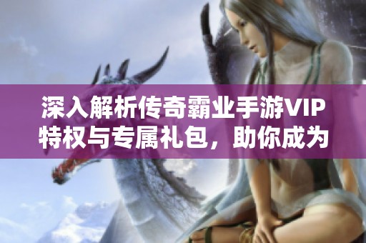 深入解析传奇霸业手游VIP特权与专属礼包，助你成为资深玩家的终极指南