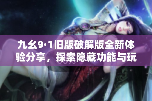 九幺9·1旧版破解版全新体验分享，探索隐藏功能与玩法技巧
