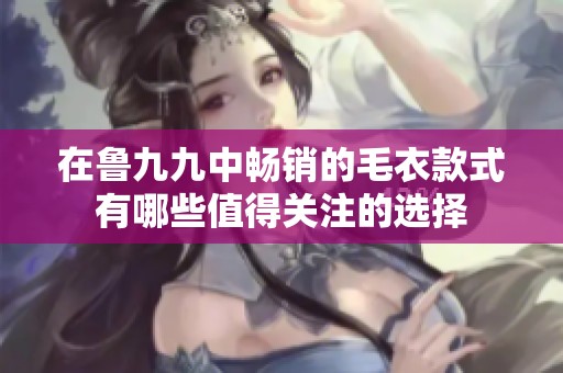 在鲁九九中畅销的毛衣款式有哪些值得关注的选择