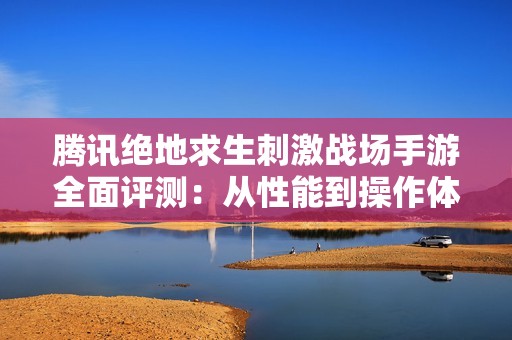 腾讯绝地求生刺激战场手游全面评测：从性能到操作体验的深度剖析与探讨