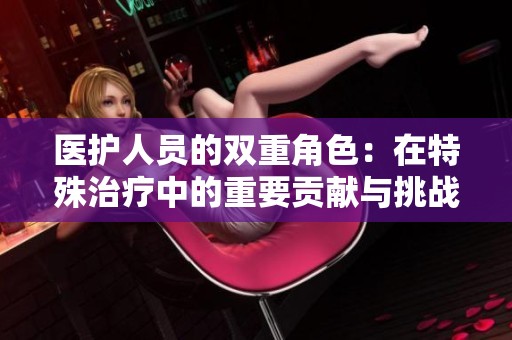 医护人员的双重角色：在特殊治疗中的重要贡献与挑战