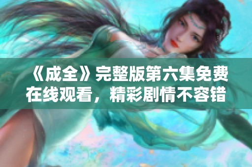 《成全》完整版第六集免费在线观看，精彩剧情不容错过