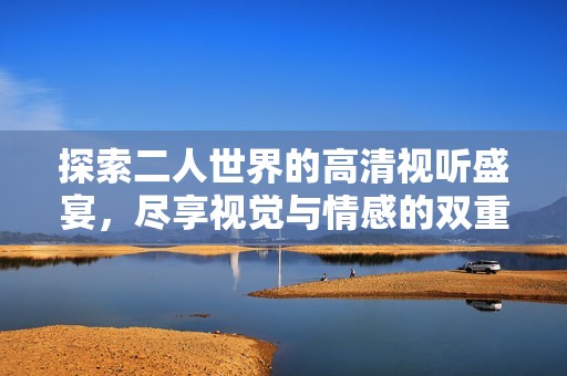 探索二人世界的高清视听盛宴，尽享视觉与情感的双重体验
