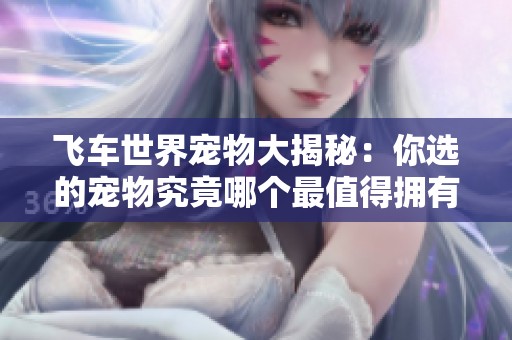 飞车世界宠物大揭秘：你选的宠物究竟哪个最值得拥有