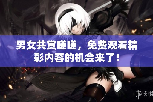 男女共赏嗟嗟，免费观看精彩内容的机会来了！