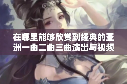 在哪里能够欣赏到经典的亚洲一曲二曲三曲演出与视频完整版