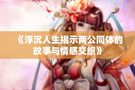 《浮沉人生揭示两公同体的故事与情感交织》