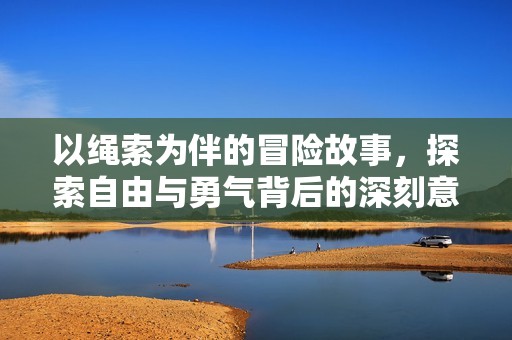 以绳索为伴的冒险故事，探索自由与勇气背后的深刻意义