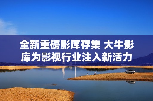 全新重磅影库存集 大牛影库为影视行业注入新活力