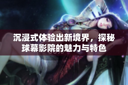 沉浸式体验出新境界，探秘球幕影院的魅力与特色