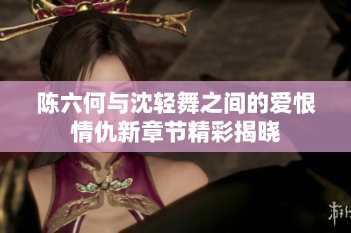 陈六何与沈轻舞之间的爱恨情仇新章节精彩揭晓