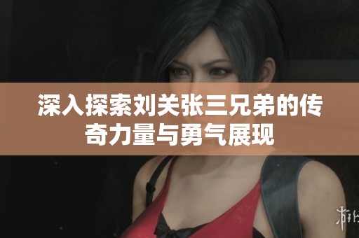 深入探索刘关张三兄弟的传奇力量与勇气展现