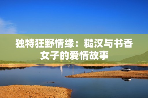 独特狂野情缘：糙汉与书香女子的爱情故事