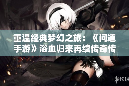 重温经典梦幻之旅：《问道手游》浴血归来再续传奇传奇