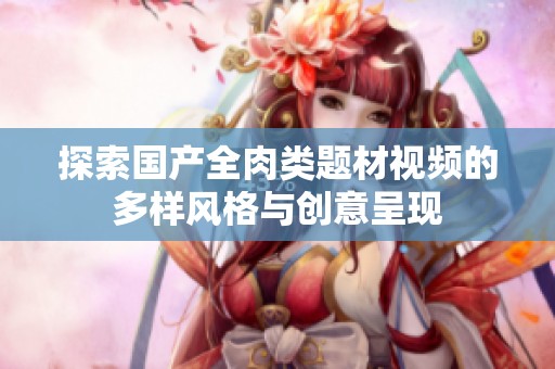 探索国产全肉类题材视频的多样风格与创意呈现