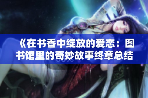 《在书香中绽放的爱恋：图书馆里的奇妙故事终章总结》