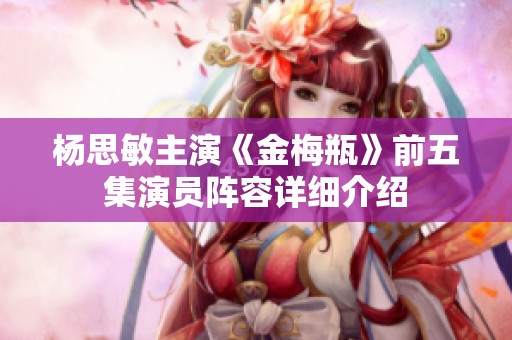 杨思敏主演《金梅瓶》前五集演员阵容详细介绍