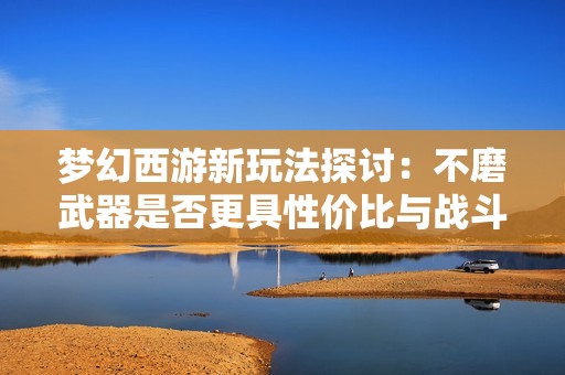 梦幻西游新玩法探讨：不磨武器是否更具性价比与战斗优势