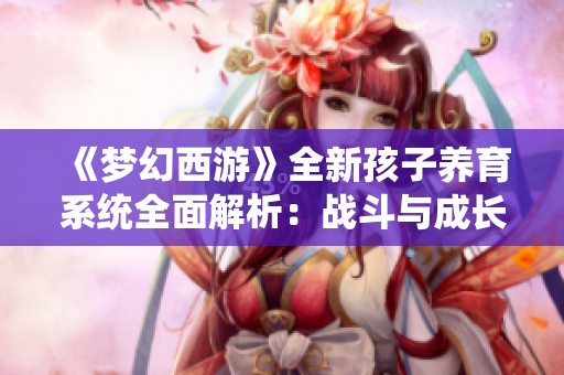 《梦幻西游》全新孩子养育系统全面解析：战斗与成长的绝妙融合