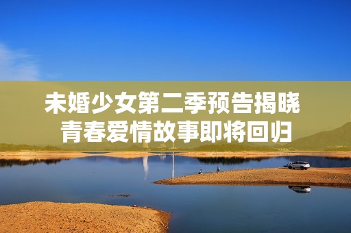 未婚少女第二季预告揭晓 青春爱情故事即将回归