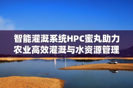 智能灌溉系统HPC蜜丸助力农业高效灌溉与水资源管理