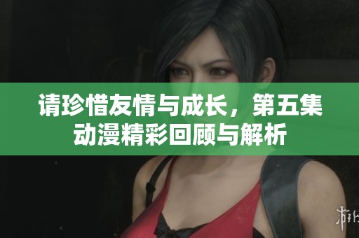 请珍惜友情与成长，第五集动漫精彩回顾与解析
