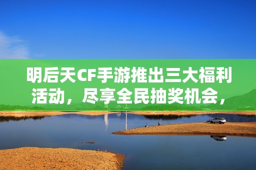 明后天CF手游推出三大福利活动，尽享全民抽奖机会，千万奖励等你来拿