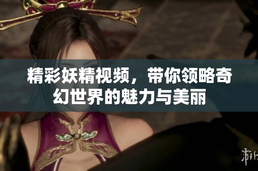 精彩妖精视频，带你领略奇幻世界的魅力与美丽