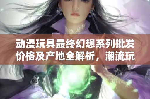 动漫玩具最终幻想系列批发价格及产地全解析，潮流玩具一网打尽