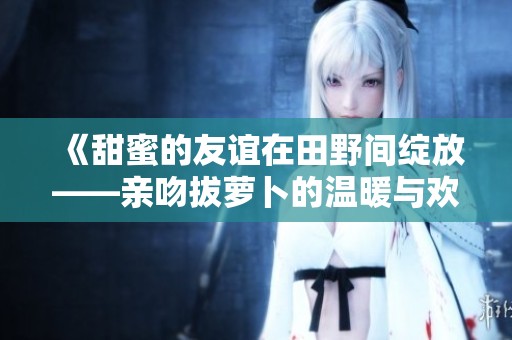 《甜蜜的友谊在田野间绽放——亲吻拔萝卜的温暖与欢笑》