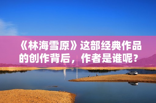 《林海雪原》这部经典作品的创作背后，作者是谁呢？