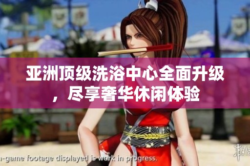 亚洲顶级洗浴中心全面升级，尽享奢华休闲体验