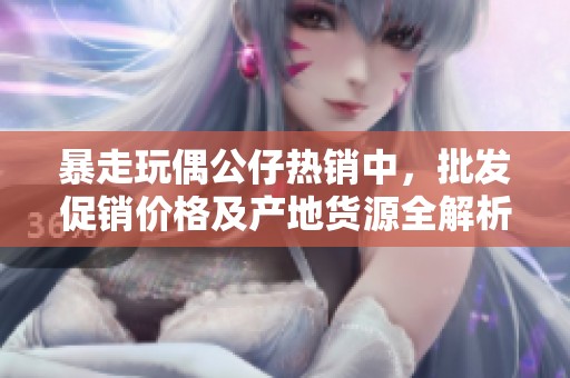 暴走玩偶公仔热销中，批发促销价格及产地货源全解析