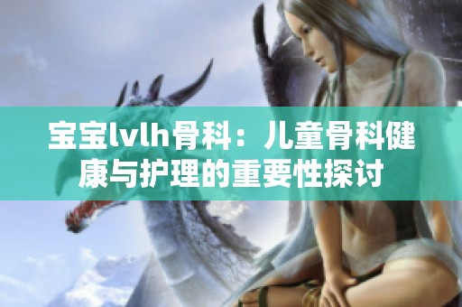 宝宝lvlh骨科：儿童骨科健康与护理的重要性探讨