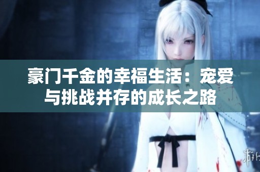 豪门千金的幸福生活：宠爱与挑战并存的成长之路